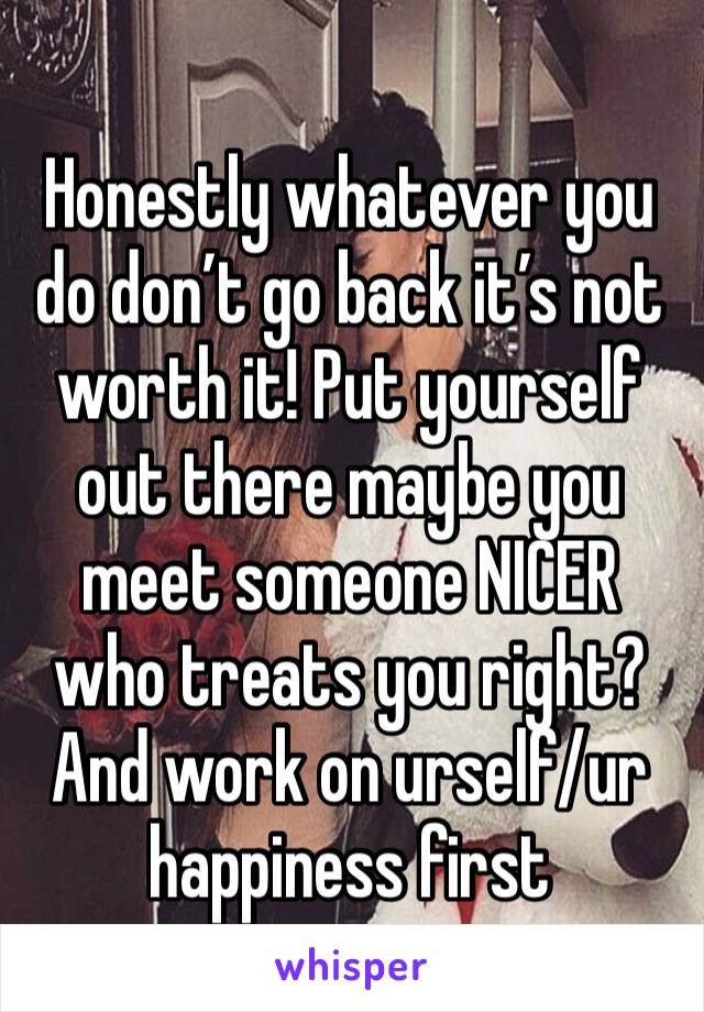 Honestly whatever you do don’t go back it’s not worth it! Put yourself out there maybe you meet someone NICER who treats you right? And work on urself/ur happiness first