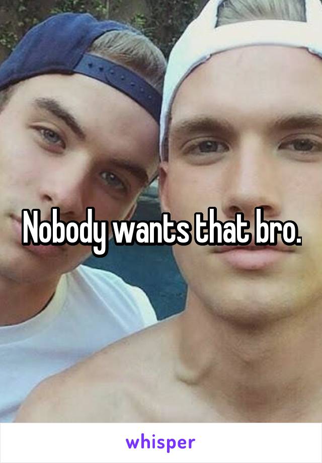 Nobody wants that bro.