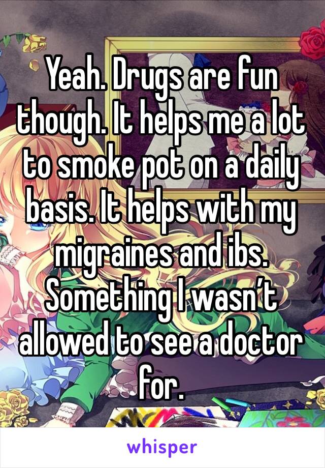 Yeah. Drugs are fun though. It helps me a lot to smoke pot on a daily basis. It helps with my migraines and ibs. Something I wasn’t allowed to see a doctor for. 