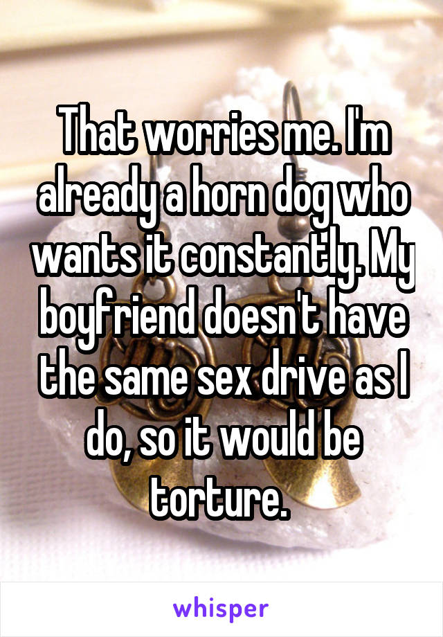 That worries me. I'm already a horn dog who wants it constantly. My boyfriend doesn't have the same sex drive as I do, so it would be torture. 