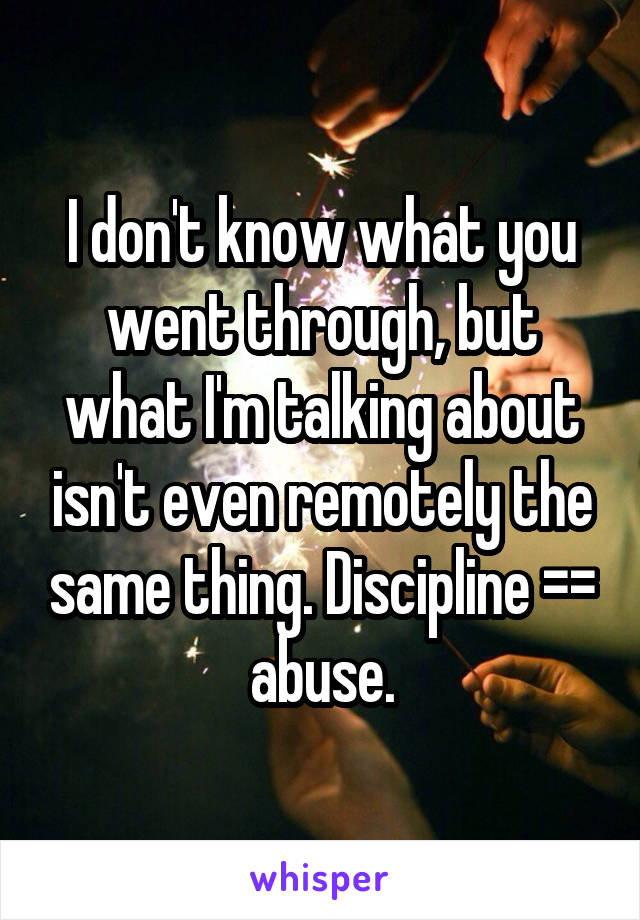 I don't know what you went through, but what I'm talking about isn't even remotely the same thing. Discipline =\= abuse.