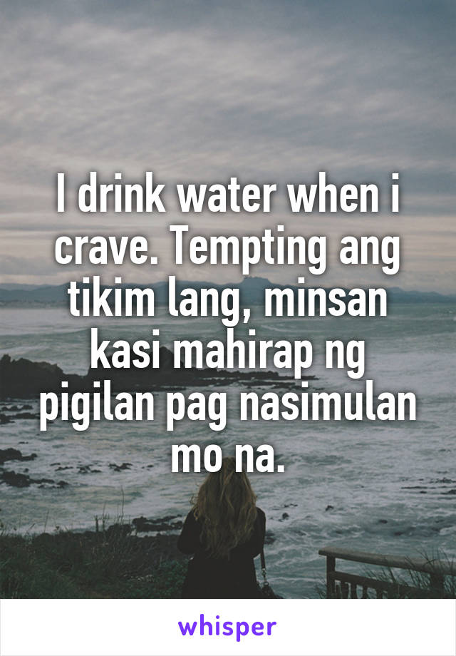 I drink water when i crave. Tempting ang tikim lang, minsan kasi mahirap ng pigilan pag nasimulan mo na.