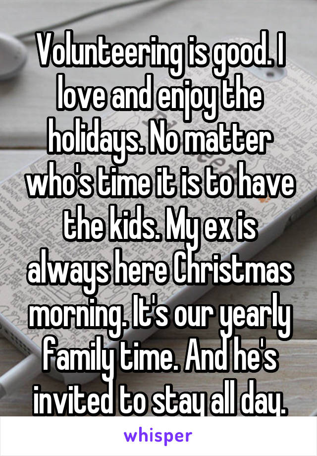 Volunteering is good. I love and enjoy the holidays. No matter who's time it is to have the kids. My ex is always here Christmas morning. It's our yearly family time. And he's invited to stay all day.