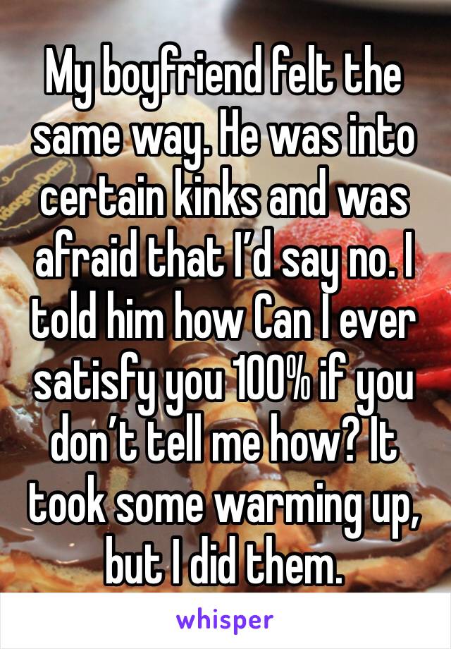 My boyfriend felt the same way. He was into certain kinks and was afraid that I’d say no. I told him how Can I ever satisfy you 100% if you don’t tell me how? It took some warming up, but I did them. 