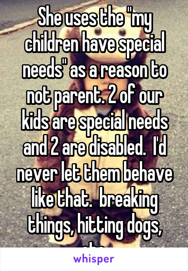 She uses the "my children have special needs" as a reason to not parent. 2 of our kids are special needs and 2 are disabled.  I'd never let them behave like that.  breaking things, hitting dogs, etc.
