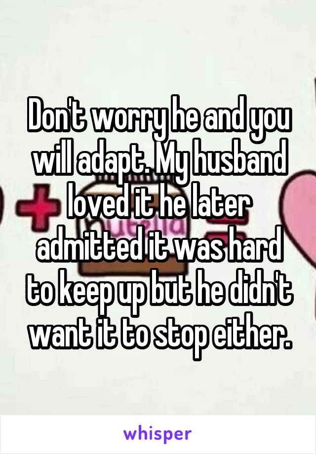 Don't worry he and you will adapt. My husband loved it he later admitted it was hard to keep up but he didn't want it to stop either.