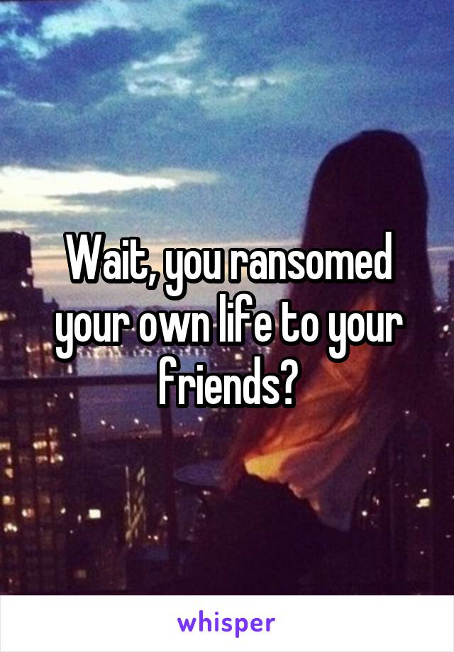 Wait, you ransomed your own life to your friends?