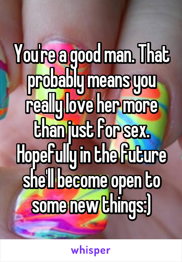 You're a good man. That probably means you really love her more than just for sex. Hopefully in the future she'll become open to some new things:)