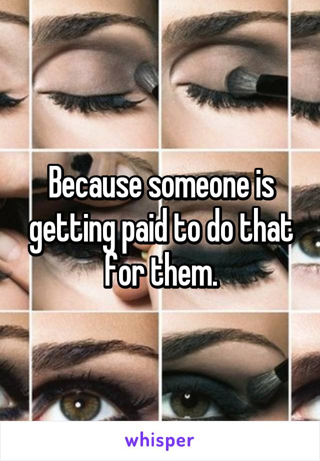 Because someone is getting paid to do that for them.