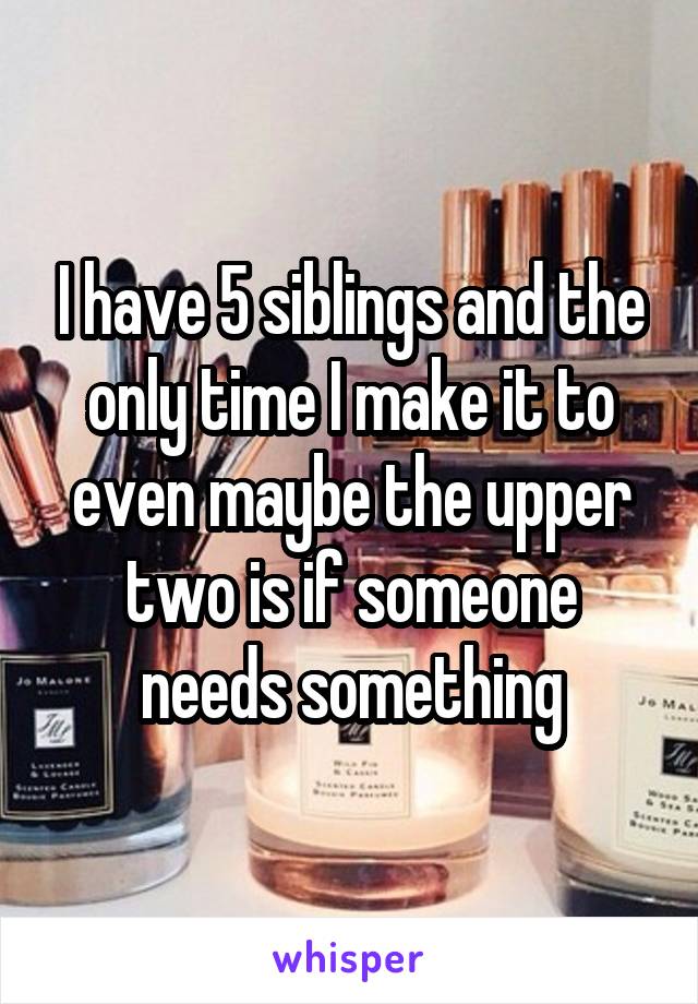 I have 5 siblings and the only time I make it to even maybe the upper two is if someone needs something