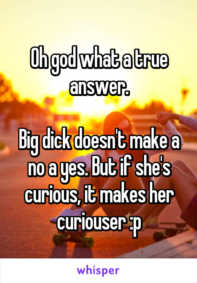 Oh god what a true answer.

Big dick doesn't make a no a yes. But if she's curious, it makes her curiouser :p