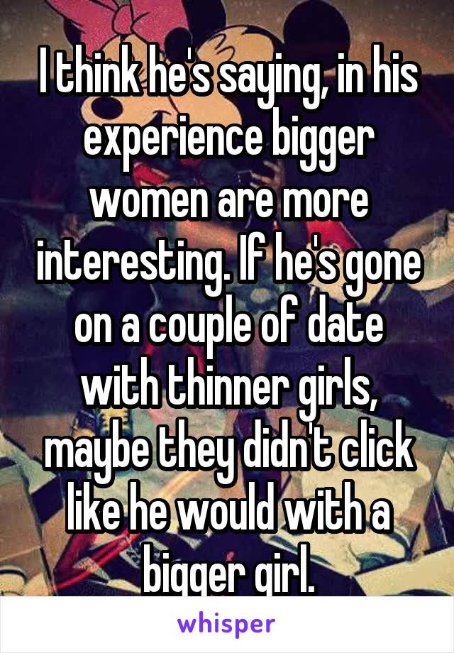I think he's saying, in his experience bigger women are more interesting. If he's gone on a couple of date with thinner girls, maybe they didn't click like he would with a bigger girl.