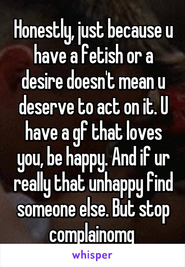 Honestly, just because u have a fetish or a desire doesn't mean u deserve to act on it. U have a gf that loves you, be happy. And if ur really that unhappy find someone else. But stop complainomg 