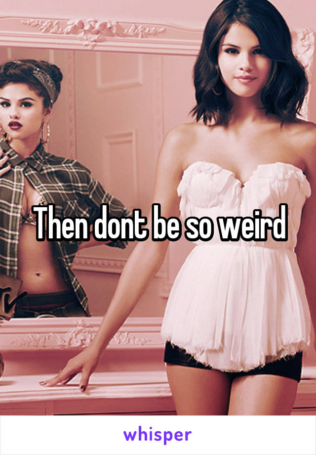 Then dont be so weird