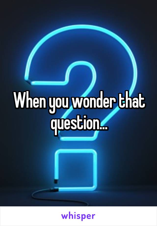 When you wonder that question...