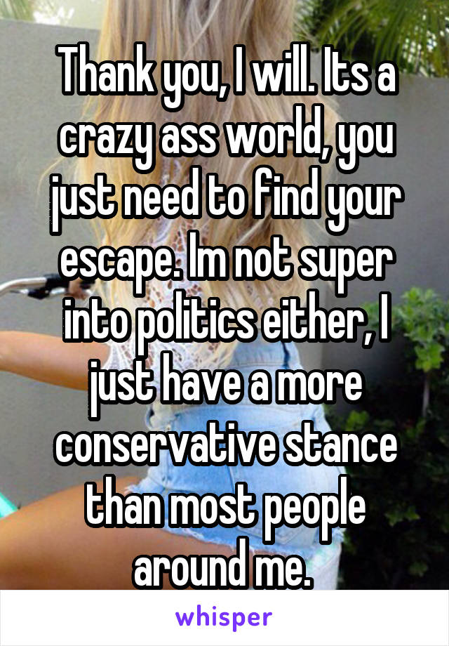 Thank you, I will. Its a crazy ass world, you just need to find your escape. Im not super into politics either, I just have a more conservative stance than most people around me. 