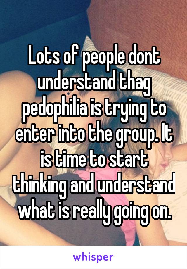 Lots of people dont understand thag pedophilia is trying to enter into the group. It is time to start thinking and understand what is really going on.