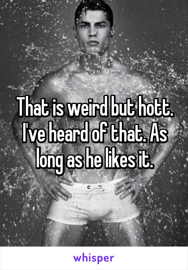 That is weird but hott. I've heard of that. As long as he likes it.