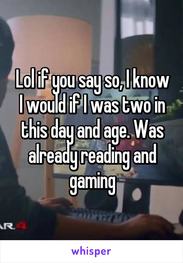 Lol if you say so, I know I would if I was two in this day and age. Was already reading and gaming