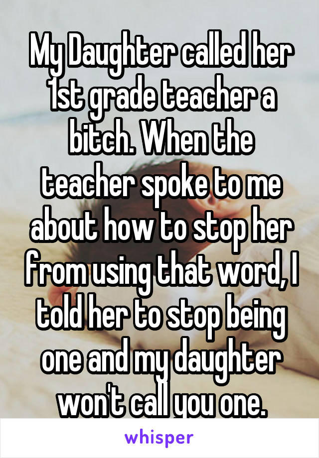 My Daughter called her 1st grade teacher a bitch. When the teacher spoke to me about how to stop her from using that word, I told her to stop being one and my daughter won't call you one.