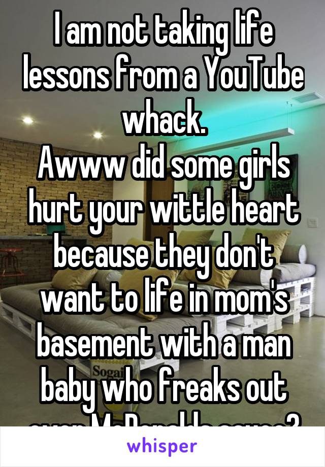I am not taking life lessons from a YouTube whack.
Awww did some girls hurt your wittle heart because they don't want to life in mom's basement with a man baby who freaks out over McDonalds sauce?