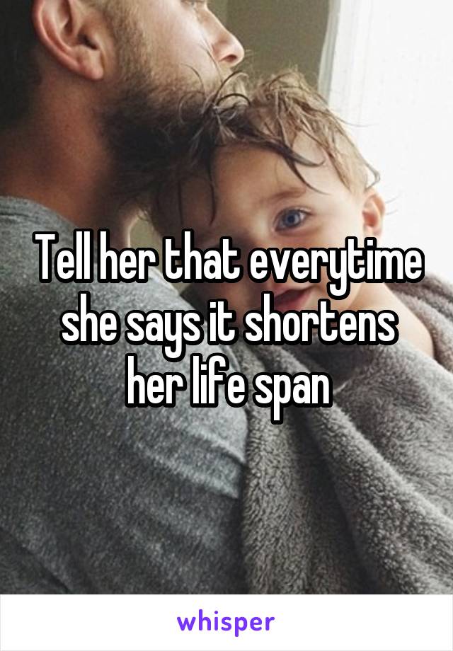 Tell her that everytime she says it shortens her life span