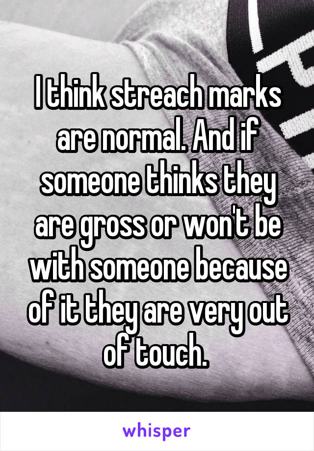 I think streach marks are normal. And if someone thinks they are gross or won't be with someone because of it they are very out of touch. 