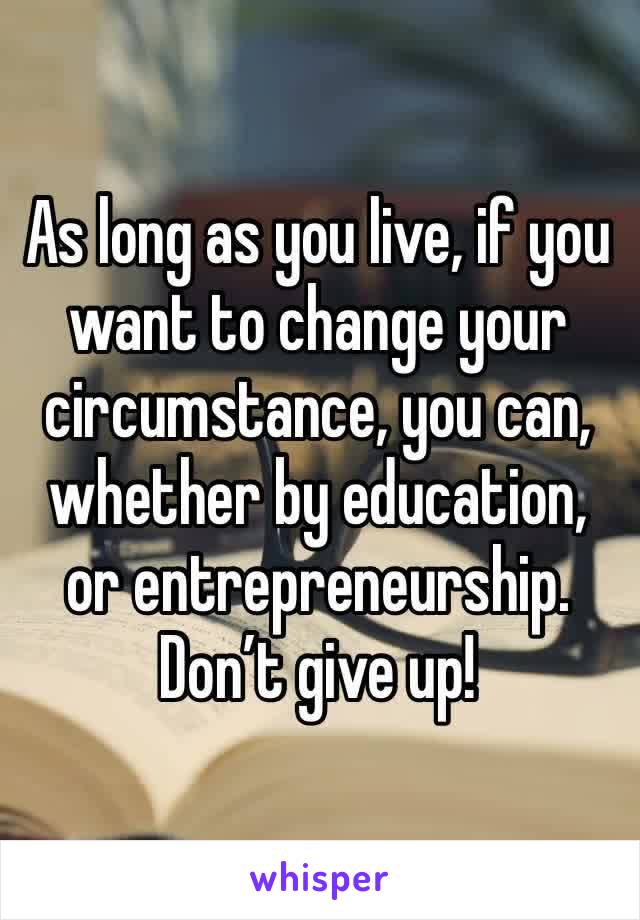 As long as you live, if you want to change your circumstance, you can, whether by education, or entrepreneurship. Don’t give up!