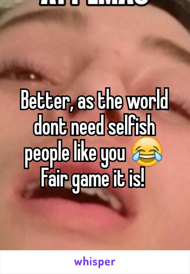 Better, as the world dont need selfish people like you 😂 Fair game it is! 