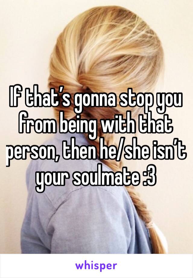 If that’s gonna stop you from being with that person, then he/she isn’t your soulmate :3