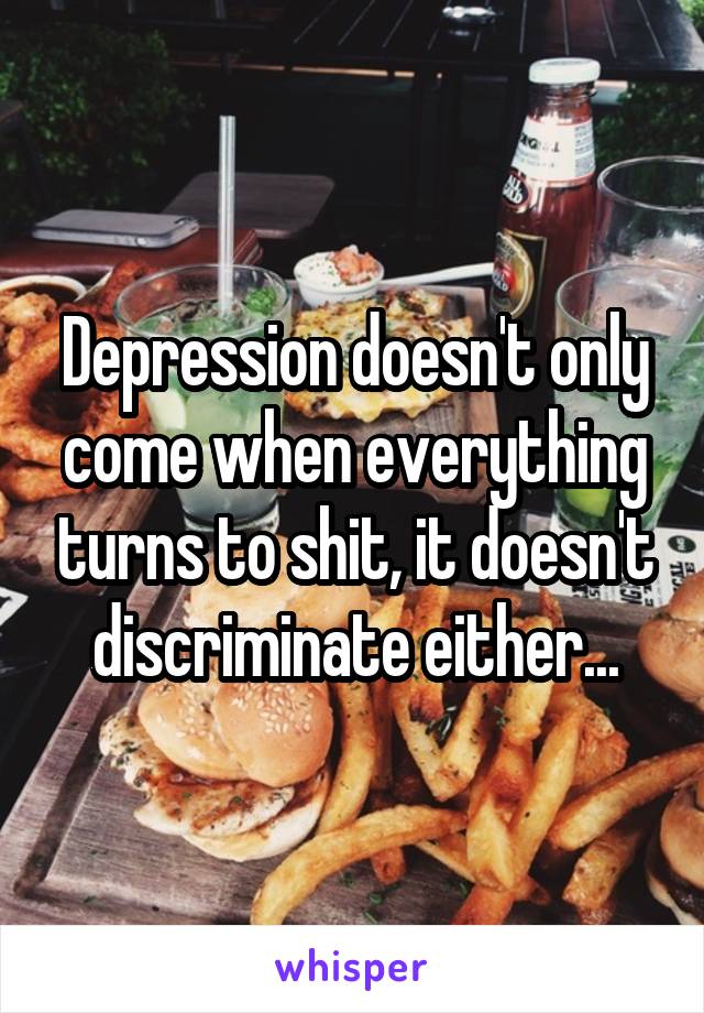 Depression doesn't only come when everything turns to shit, it doesn't discriminate either...