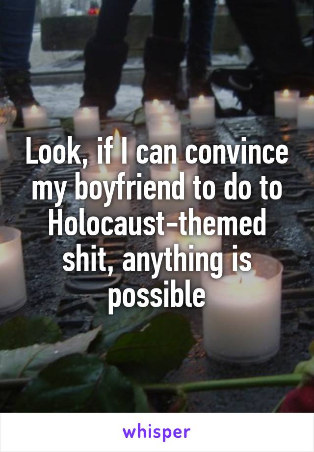 Look, if I can convince my boyfriend to do to Holocaust-themed shit, anything is possible