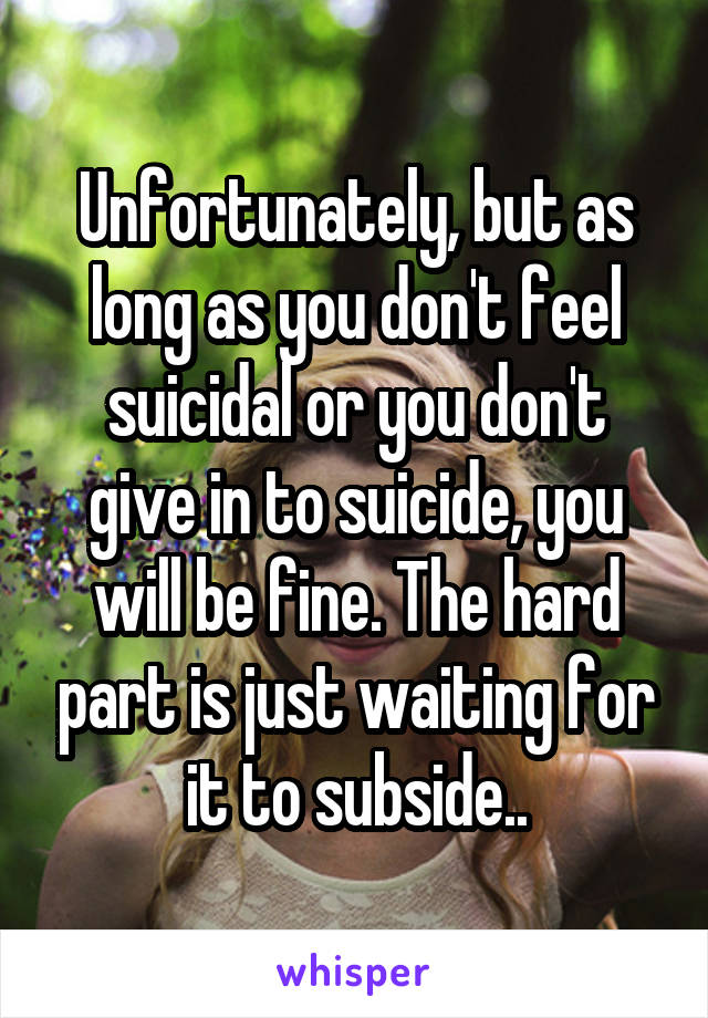 Unfortunately, but as long as you don't feel suicidal or you don't give in to suicide, you will be fine. The hard part is just waiting for it to subside..
