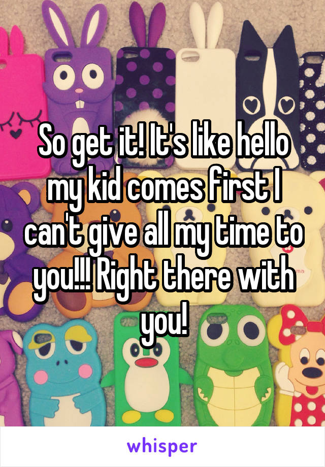 So get it! It's like hello my kid comes first I can't give all my time to you!!! Right there with you!