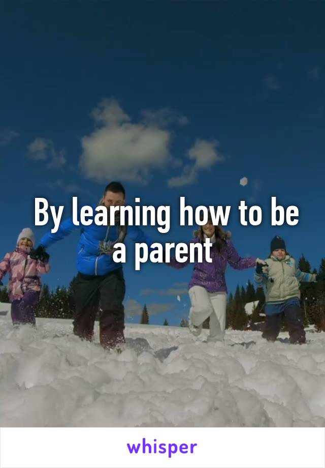  By learning how to be a parent