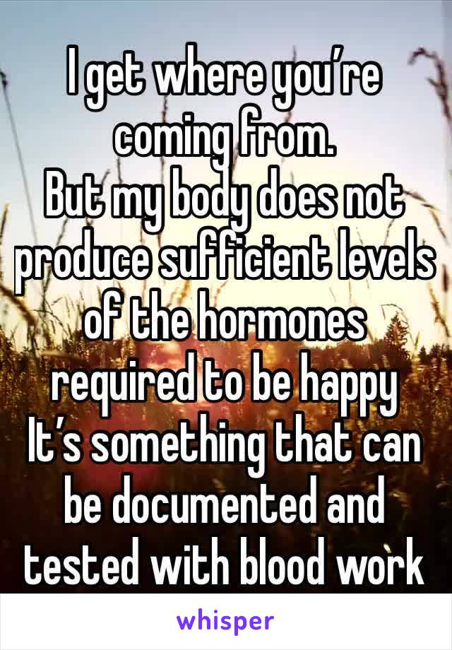 I get where you’re coming from.
But my body does not produce sufficient levels of the hormones required to be happy
It’s something that can be documented and tested with blood work 