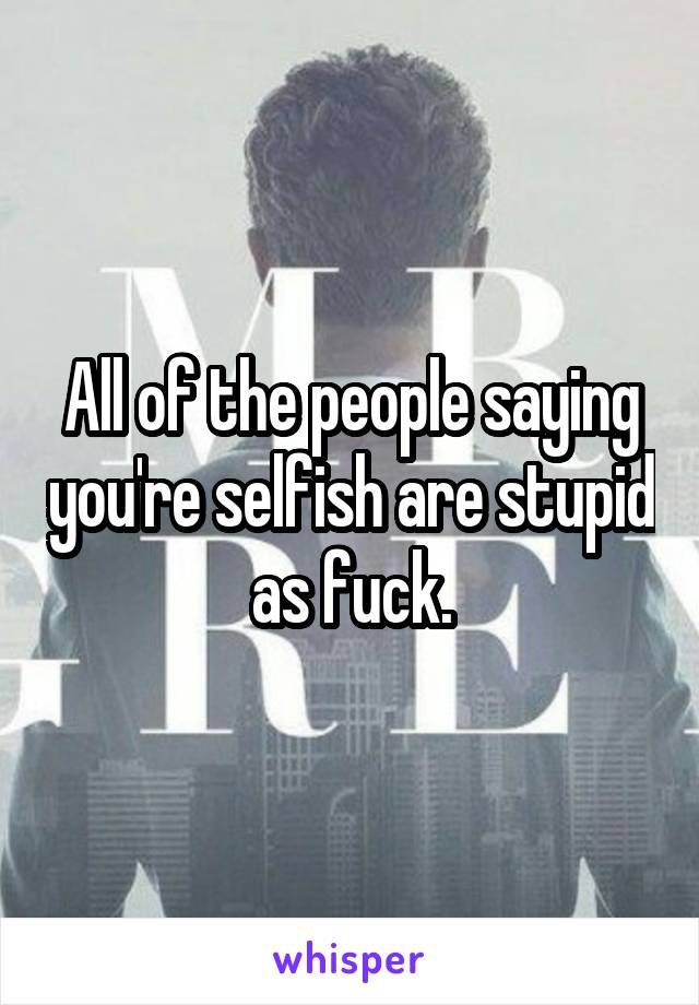 All of the people saying you're selfish are stupid as fuck.