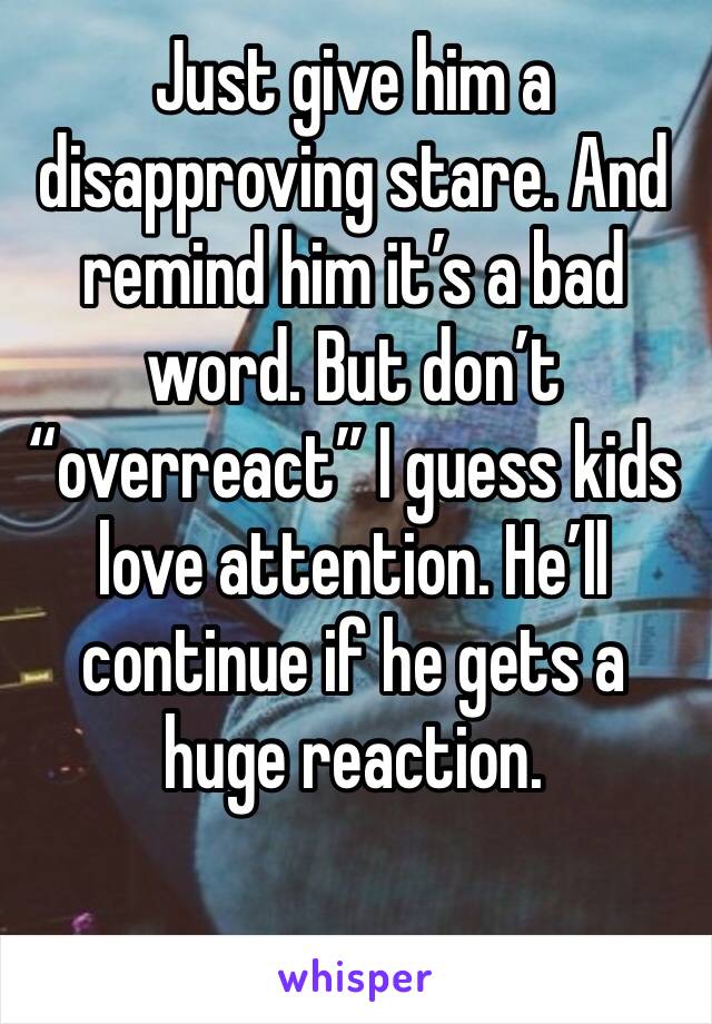 Just give him a disapproving stare. And remind him it’s a bad word. But don’t “overreact” I guess kids love attention. He’ll continue if he gets a huge reaction.