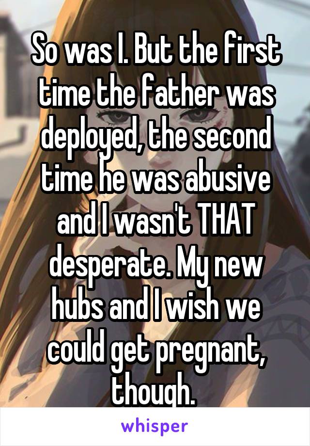 So was I. But the first time the father was deployed, the second time he was abusive and I wasn't THAT desperate. My new hubs and I wish we could get pregnant, though. 
