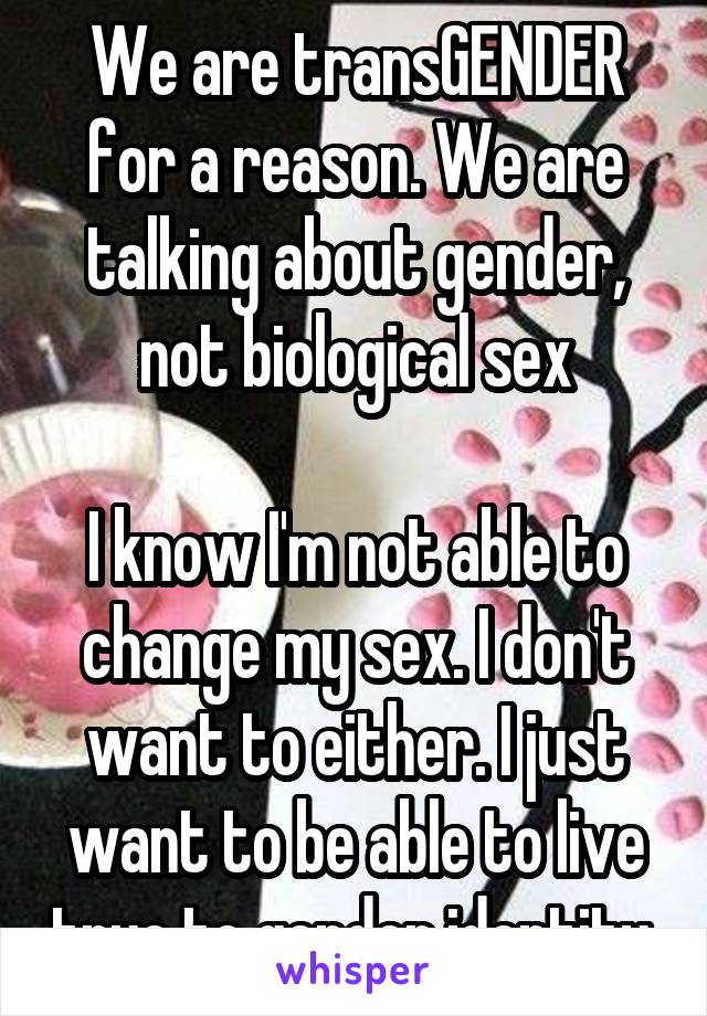 We are transGENDER for a reason. We are talking about gender, not biological sex

I know I'm not able to change my sex. I don't want to either. I just want to be able to live true to gender identity 