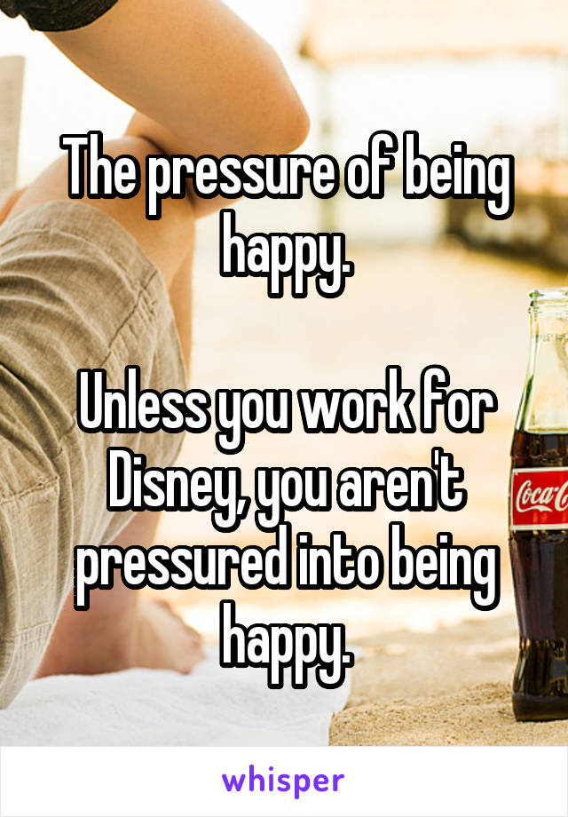 The pressure of being happy.

Unless you work for Disney, you aren't pressured into being happy.