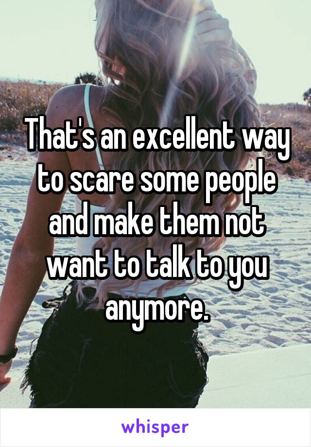That's an excellent way to scare some people and make them not want to talk to you anymore.