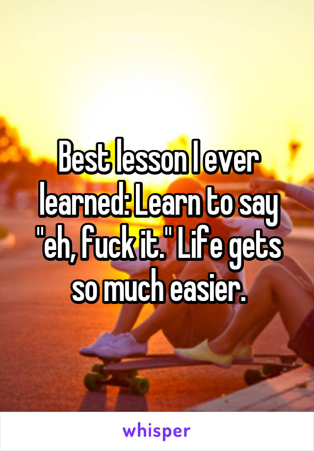 Best lesson I ever learned: Learn to say "eh, fuck it." Life gets so much easier.