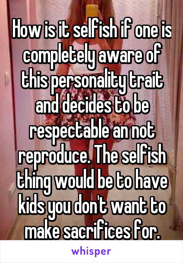 How is it selfish if one is completely aware of this personality trait and decides to be respectable an not reproduce. The selfish thing would be to have kids you don't want to make sacrifices for.