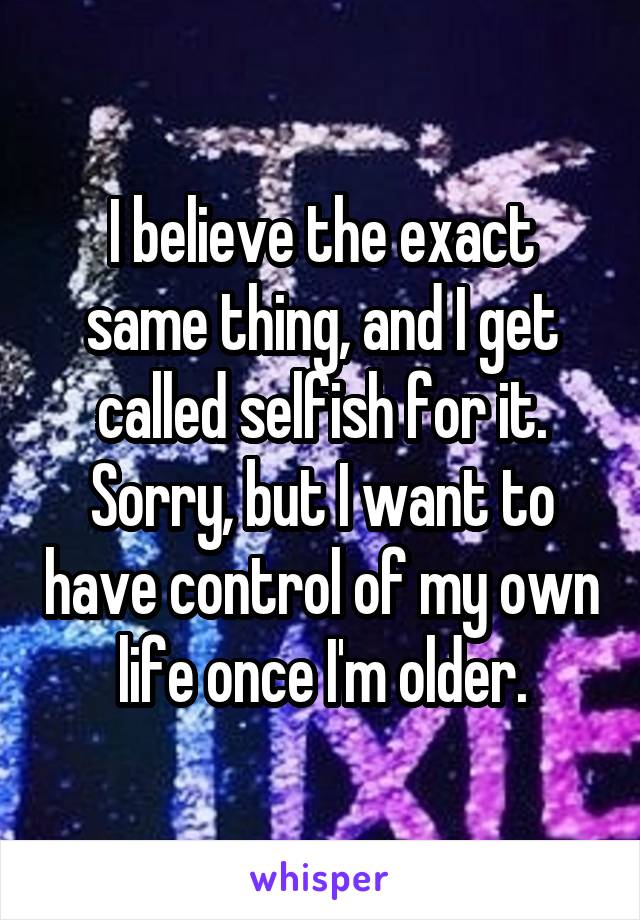 I believe the exact same thing, and I get called selfish for it.
Sorry, but I want to have control of my own life once I'm older.
