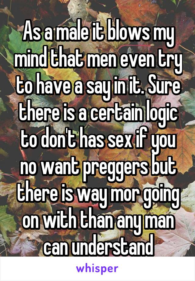 As a male it blows my mind that men even try to have a say in it. Sure there is a certain logic to don't has sex if you no want preggers but there is way mor going on with than any man can understand