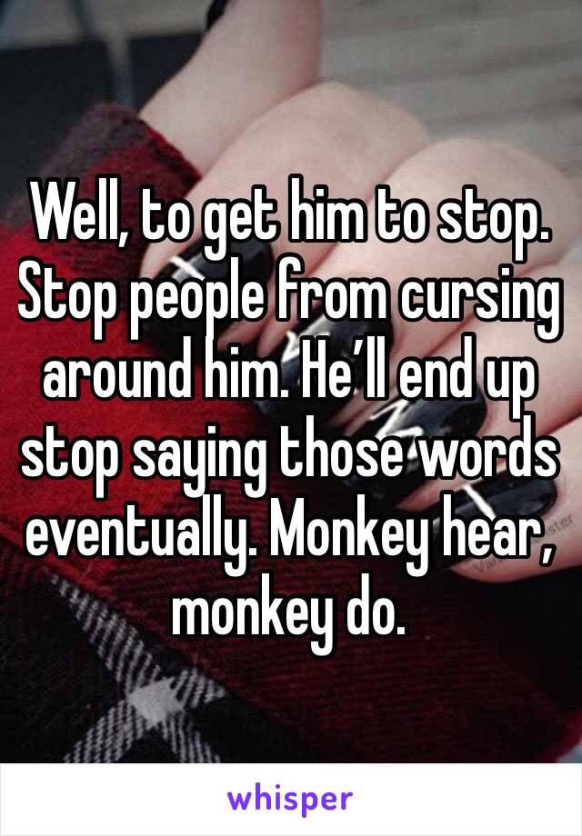 Well, to get him to stop. Stop people from cursing around him. He’ll end up stop saying those words eventually. Monkey hear, monkey do.