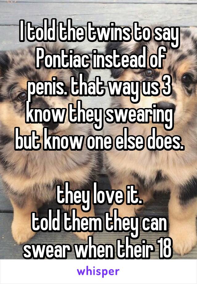 I told the twins to say
 Pontiac instead of penis. that way us 3 know they swearing but know one else does.

they love it.
told them they can swear when their 18 