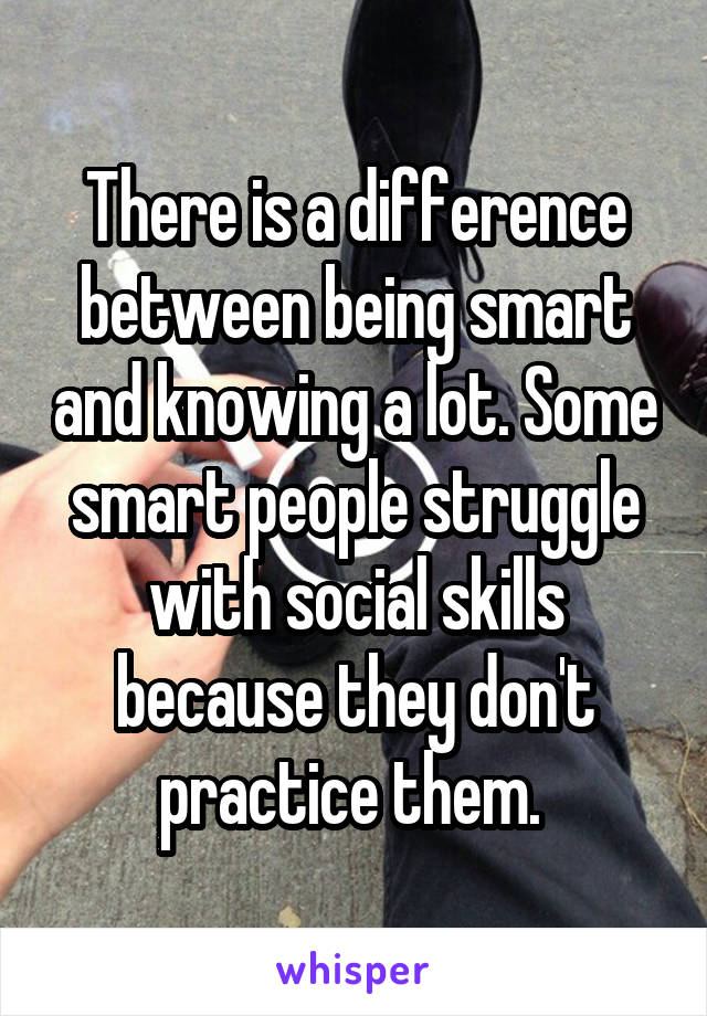 There is a difference between being smart and knowing a lot. Some smart people struggle with social skills because they don't practice them. 