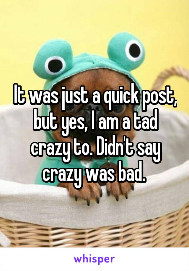 It was just a quick post, but yes, I am a tad crazy to. Didn't say crazy was bad. 